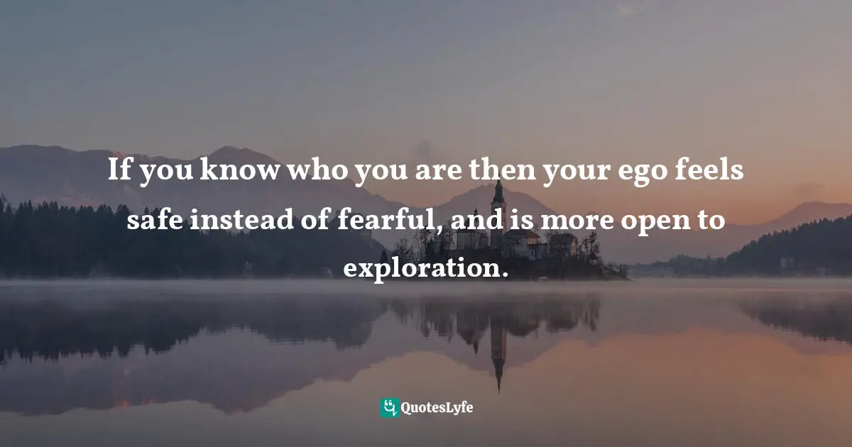 If you know who you are then your ego feels safe instead of fearful, and is more open to exploration.