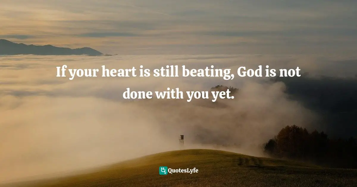 If your heart is still beating, God is not done with you yet.