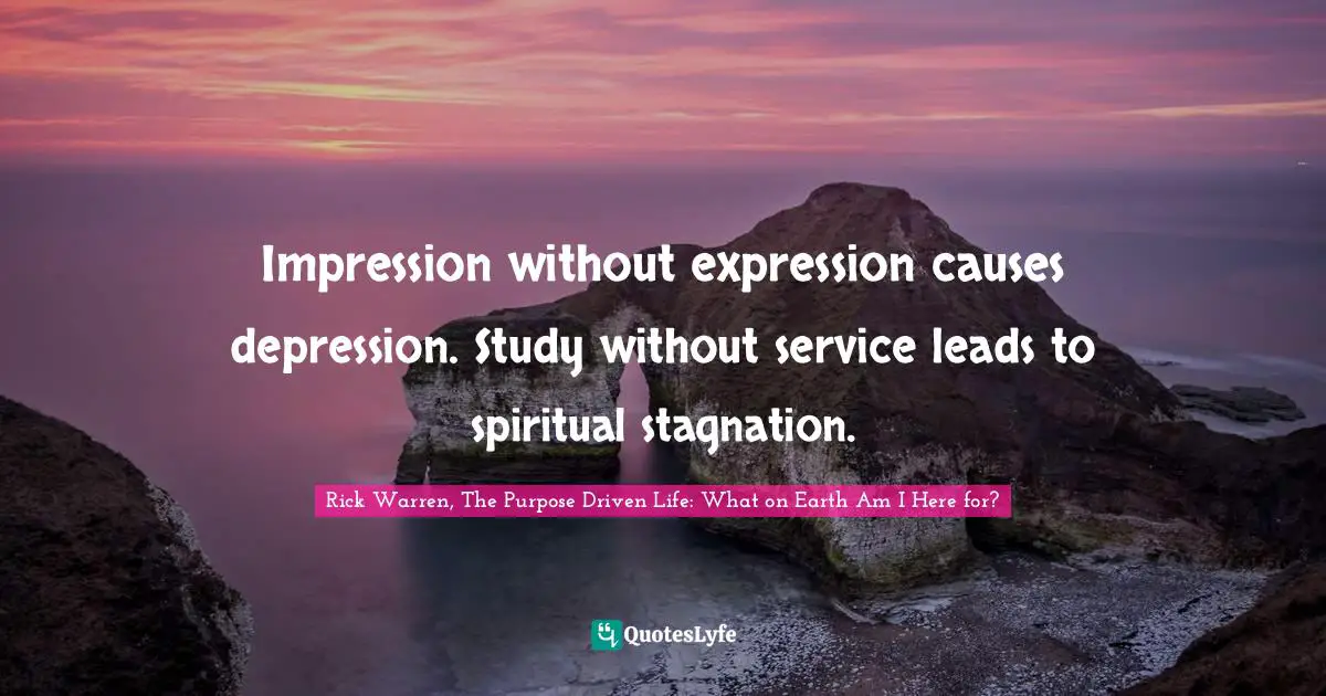 Rick Warren, The Purpose Driven Life: What On Earth Am I Here For? Quotes: "Impression without expression causes depression. Study without service leads to spiritual stagnation."