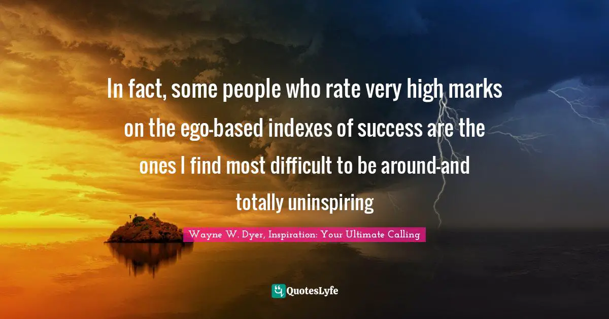 In fact, some people who rate very high marks on the ego-based indexes of success are the ones I find most difficult to be around—and totally uninspiring