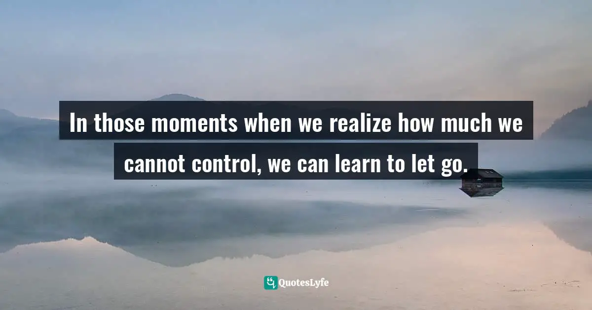In those moments when we realize how much we cannot control, we can learn to let go.