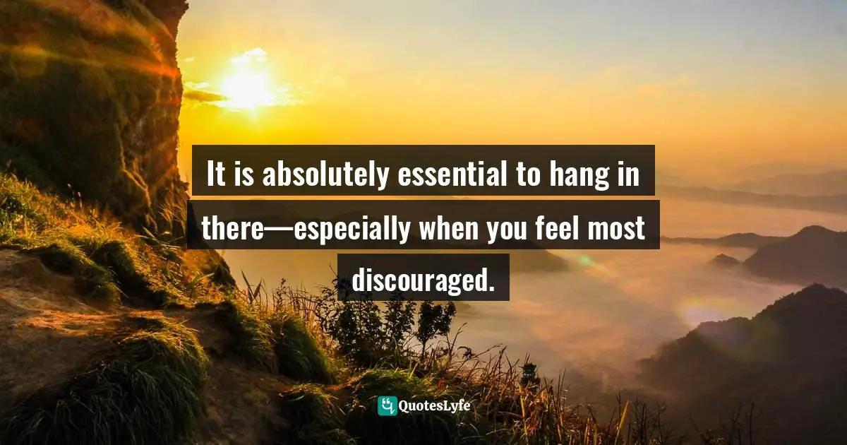 It is absolutely essential to hang in there—especially when you feel most discouraged.