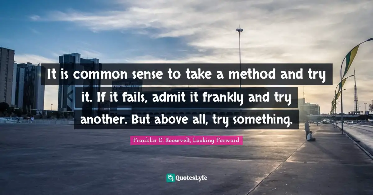 Franklin D. Roosevelt, Looking Forward Quotes: It is common sense to take a method and try it. If it fails, admit it frankly and try another. But above all, try something.