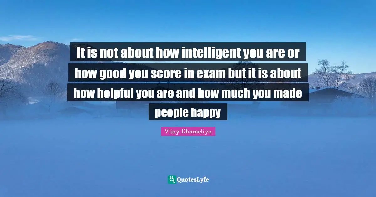 It is not about how intelligent you are or how good you score in exam but it is about how helpful you are and how much you made people happy