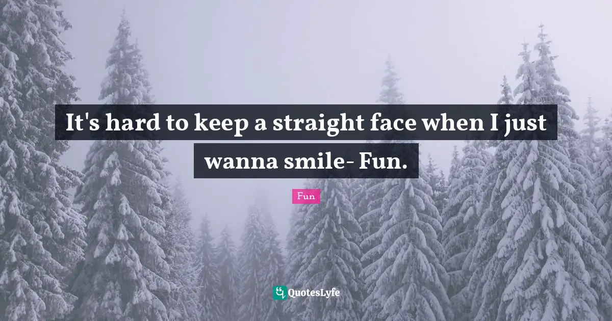 It's hard to keep a straight face when I just wanna smile- Fun.
