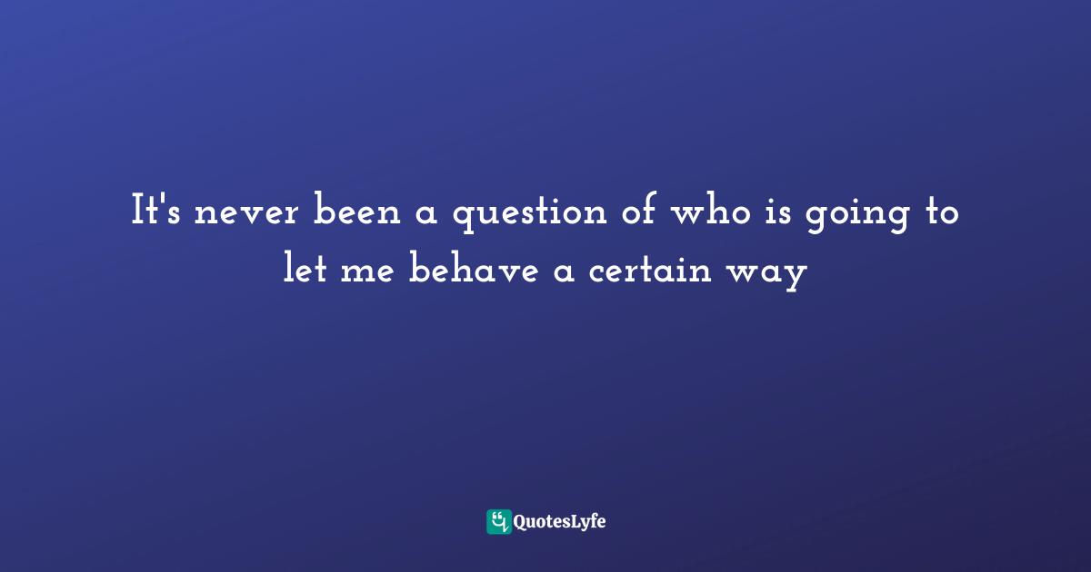 It's never been a question of who is going to let me behave a certain way