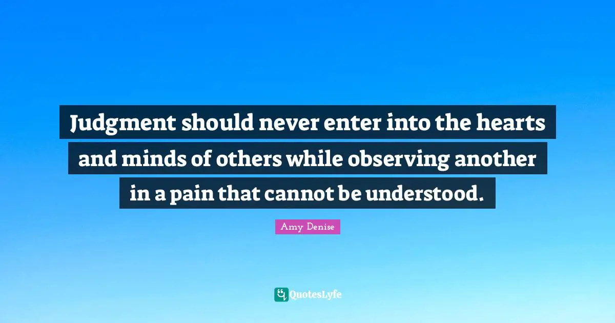 Judgment should never enter into the hearts and minds of others while observing another in a pain that cannot be understood.
