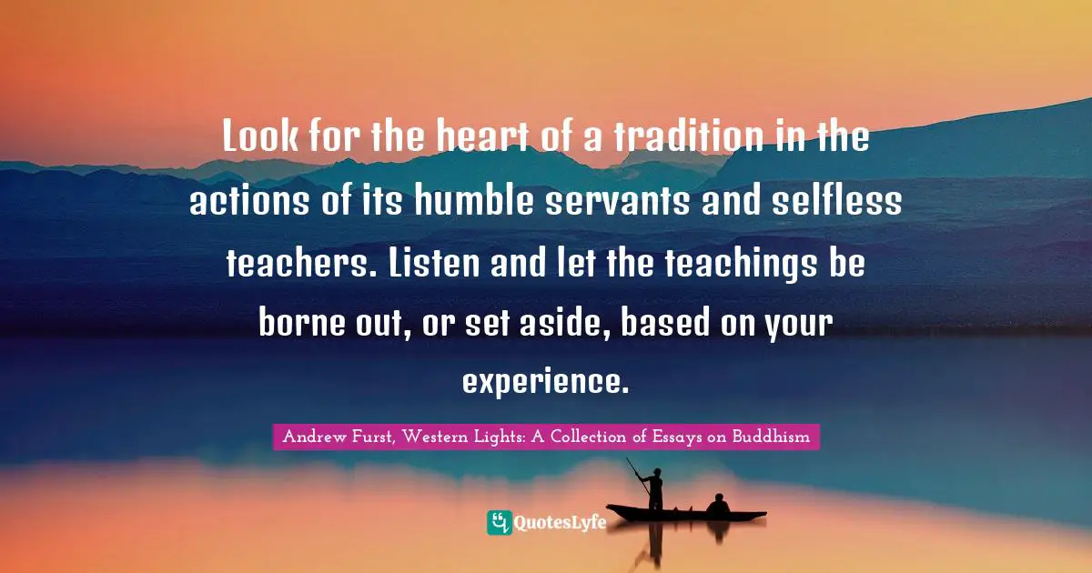 Look for the heart of a tradition in the actions of its humble servants and selfless teachers. Listen and let the teachings be borne out, or set aside, based on your experience.