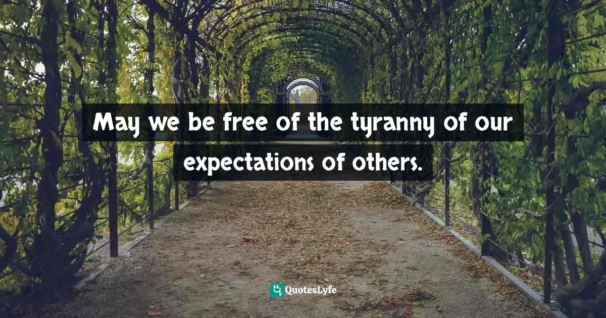 May we be free of the tyranny of our expectations of others.