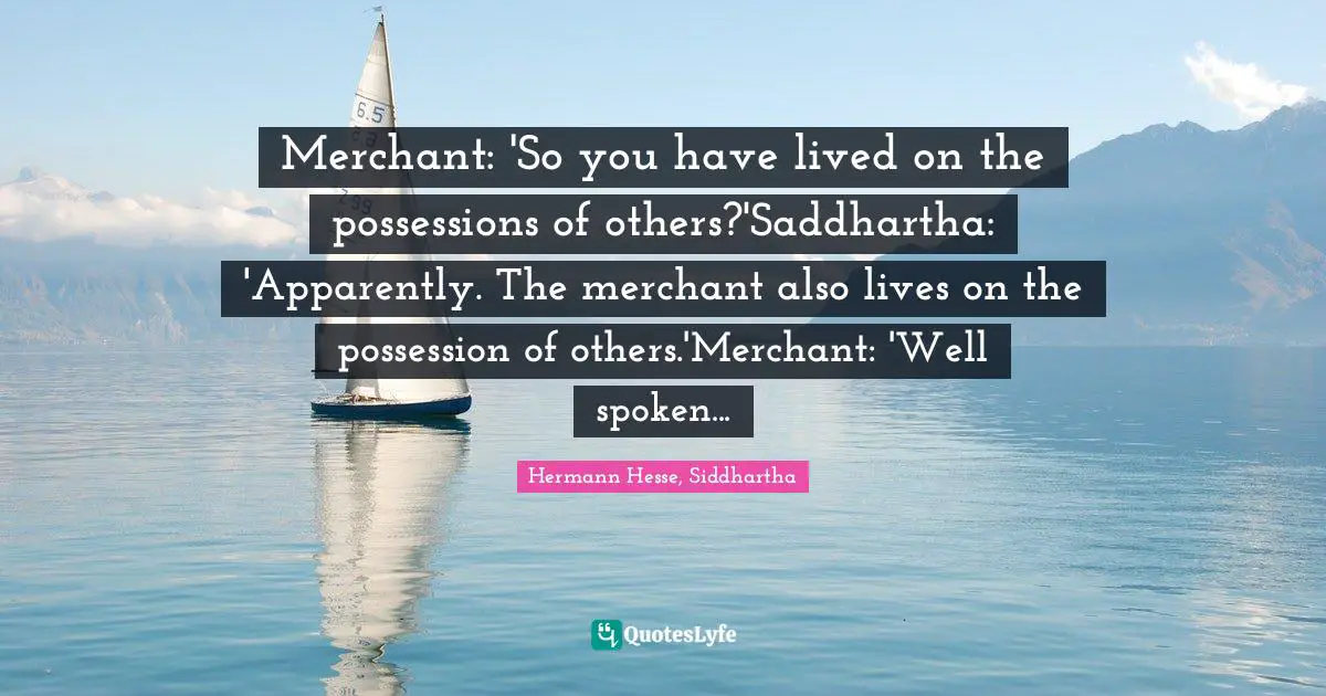 Merchant: 'So you have lived on the possessions of others?'Saddhartha: 'Apparently. The merchant also lives on the possession of others.'Merchant: 'Well spoken...