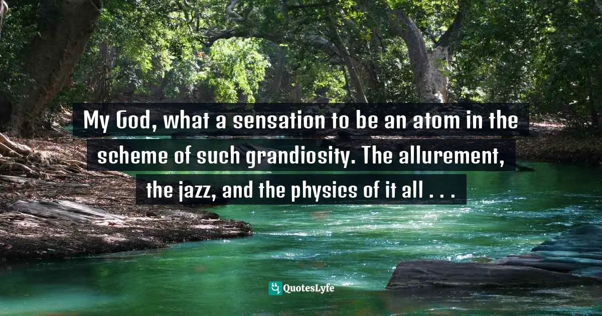 My God, what a sensation to be an atom in the scheme of such grandiosity. The allurement, the jazz, and the physics of it all . . .