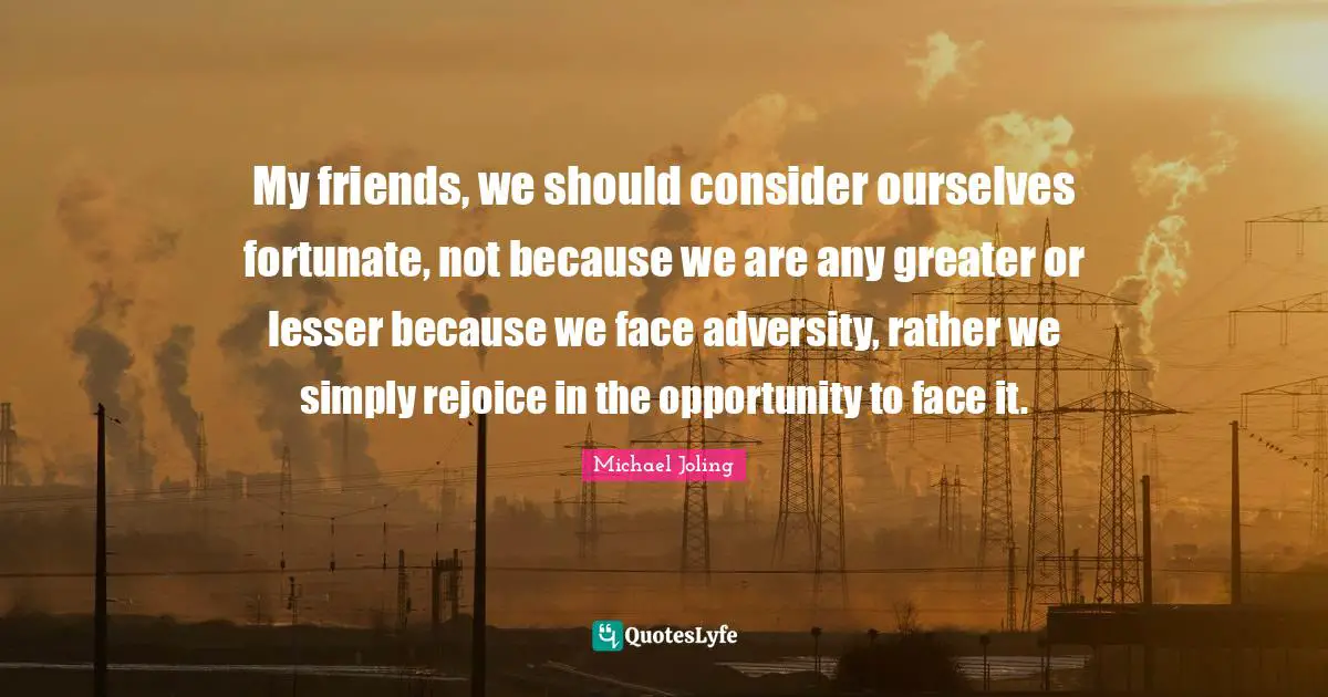 My friends, we should consider ourselves fortunate, not because we are any greater or lesser because we face adversity, rather we simply rejoice in the opportunity to face it.