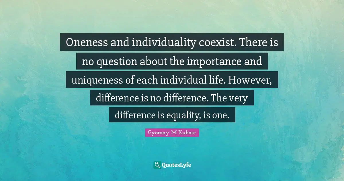 Oneness and individuality coexist. There is no question about the importance and uniqueness of each individual life. However, difference is no difference. The very difference is equality, is one.