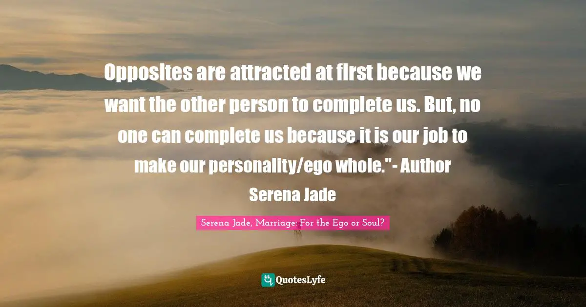 EGO Quotes: "Opposites are attracted at first because we want the other person to complete us. But, no one can complete us because it is our job to make our personality/ego whole."- Author Serena Jade"
