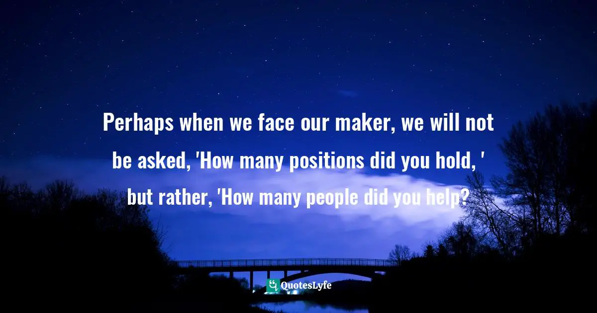 Perhaps when we face our maker, we will not be asked, 'How many positions did you hold, ' but rather, 'How many people did you help?