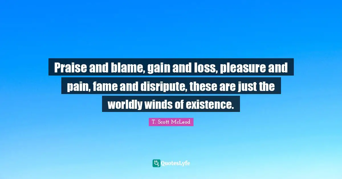 Praise and blame, gain and loss, pleasure and pain, fame and disripute, these are just the worldly winds of existence.