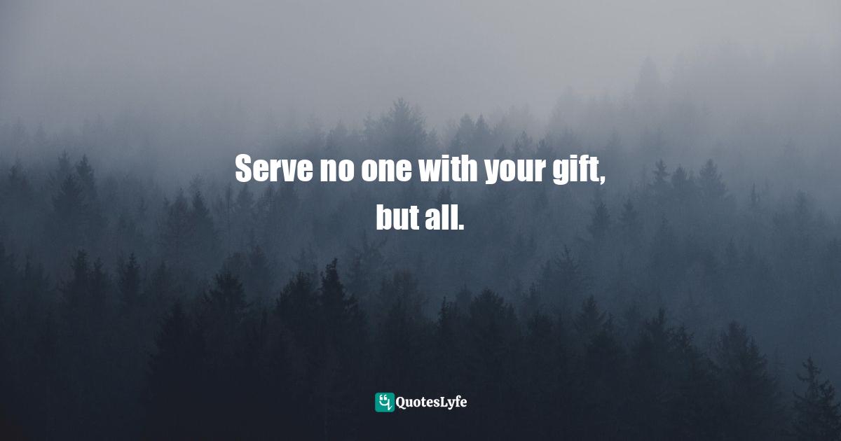 Serve no one with your gift, but all.
