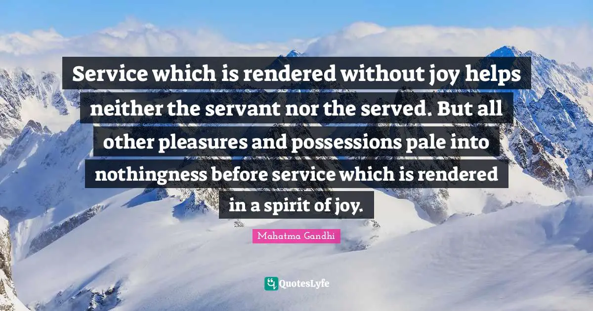 Service which is rendered without joy helps neither the servant nor the served. But all other pleasures and possessions pale into nothingness before service which is rendered in a spirit of joy.