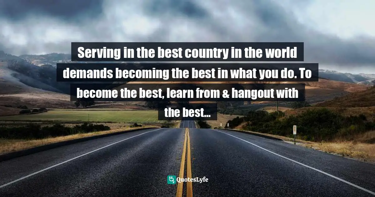 Serving in the best country in the world demands becoming the best in what you do. To become the best, learn from & hangout with the best...