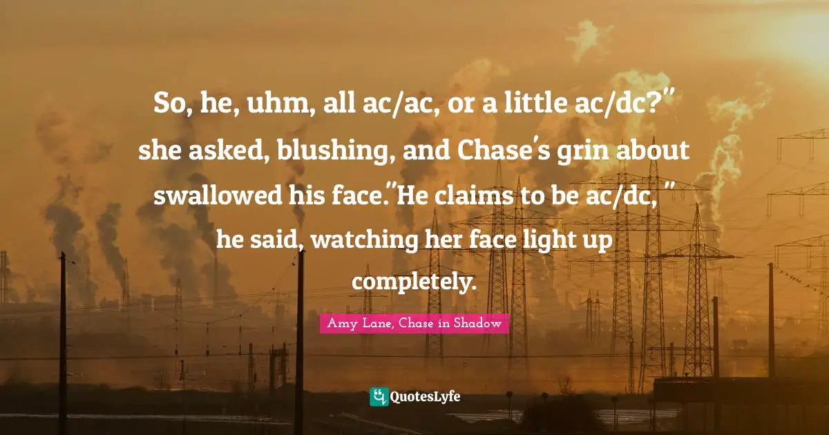 So, he, uhm, all ac/ac, or a little ac/dc?" she asked, blushing, and Chase's grin about swallowed his face."He claims to be ac/dc, " he said, watching her face light up completely.