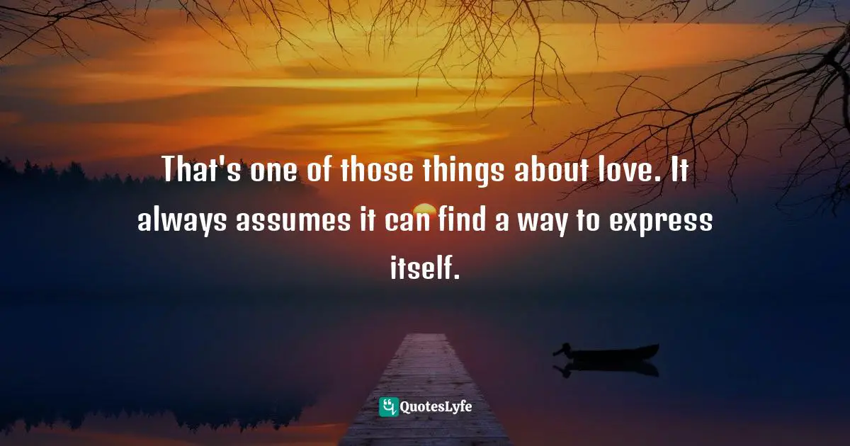 That's one of those things about love. It always assumes it can find a way to express itself.