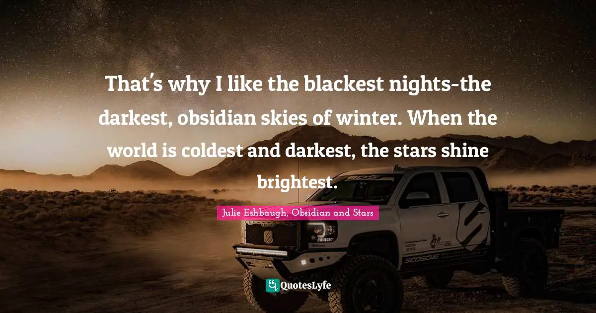 That's why I like the blackest nights-the darkest, obsidian skies of winter. When the world is coldest and darkest, the stars shine brightest.