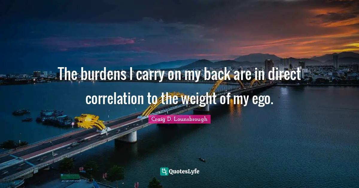 The burdens I carry on my back are in direct correlation to the weight of my ego.