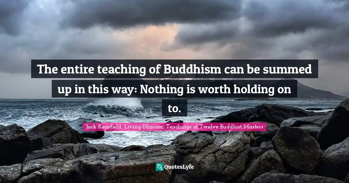 The entire teaching of Buddhism can be summed up in this way: Nothing is worth holding on to.
