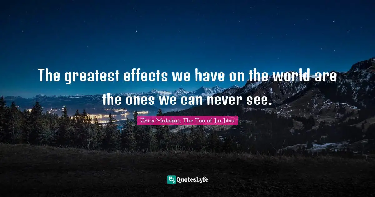 The greatest effects we have on the world are the ones we can never see.