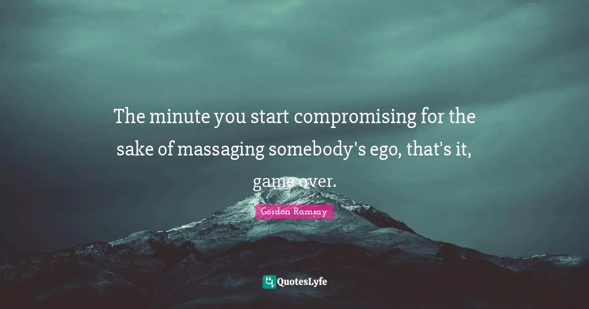 The minute you start compromising for the sake of massaging somebody's ego, that's it, game over.
