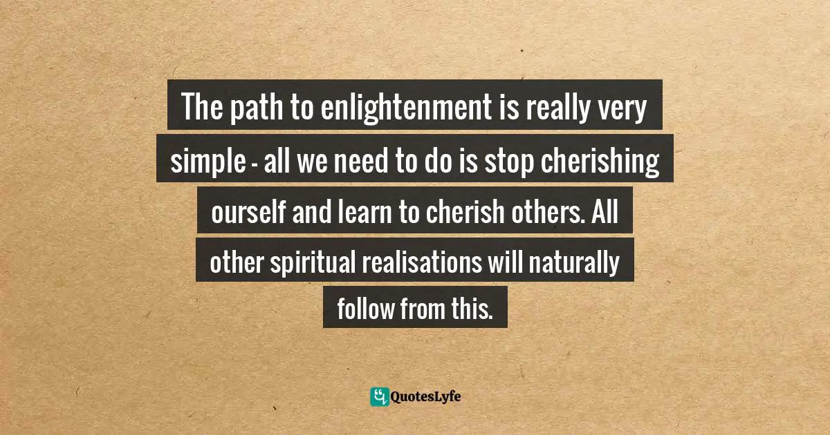 The path to enlightenment is really very simple - all we need to do is stop cherishing ourself and learn to cherish others. All other spiritual realisations will naturally follow from this.
