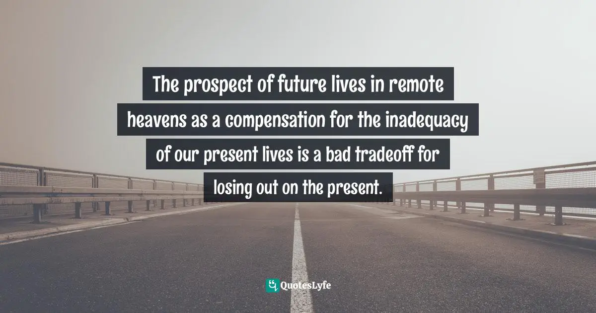 The prospect of future lives in remote heavens as a compensation for the inadequacy of our present lives is a bad tradeoff for losing out on the present.