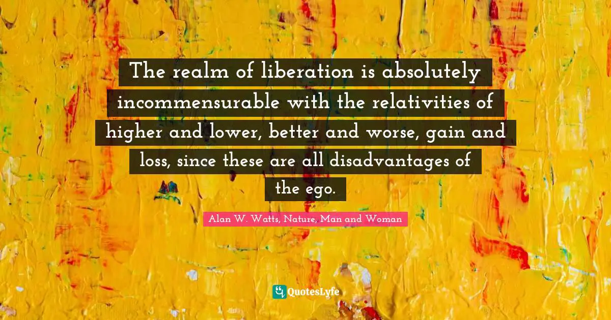 Alan W. Watts Quotes: "The realm of liberation is absolutely incommensurable with the relativities of higher and lower, better and worse, gain and loss, since these are all disadvantages of the ego."