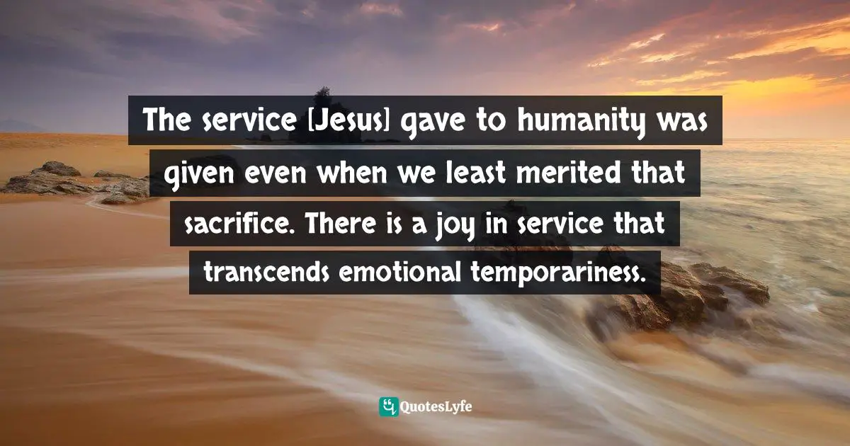 The service [Jesus] gave to humanity was given even when we least merited that sacrifice. There is a joy in service that transcends emotional temporariness.