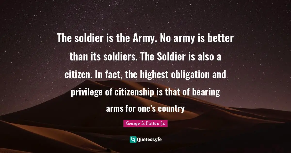 Patriotism Quotes: "The soldier is the Army. No army is better than its soldiers. The Soldier is also a citizen. In fact, the highest obligation and privilege of citizenship is that of bearing arms for one’s country"