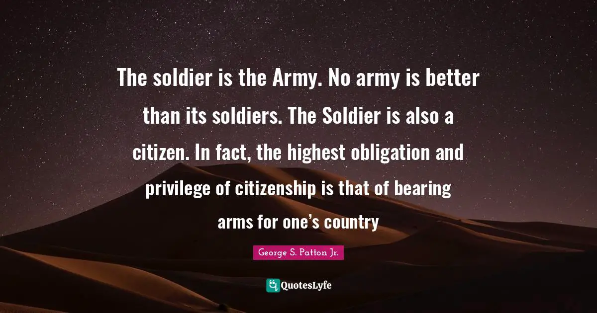 George S. Patton Jr. Quotes: The soldier is the Army. No army is better than its soldiers. The Soldier is also a citizen. In fact, the highest obligation and privilege of citizenship is that of bearing arms for one’s country