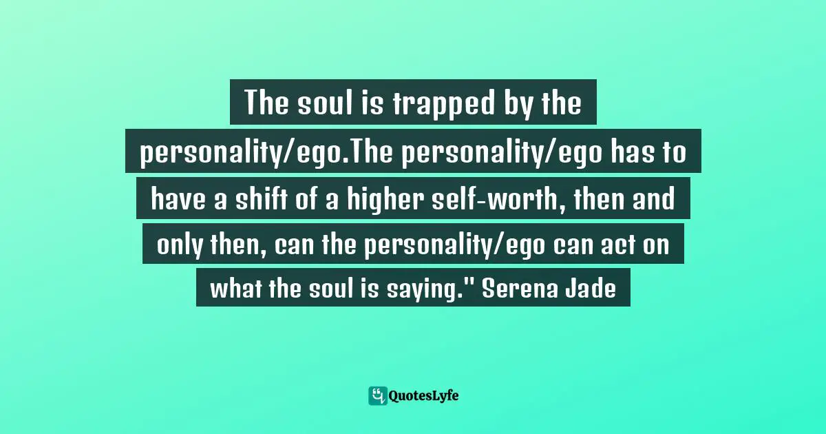 The soul is trapped by the personality/ego.The personality/ego has to have a shift of a higher self-worth, then and only then, can the personality/ego can act on what the soul is saying." Serena Jade
