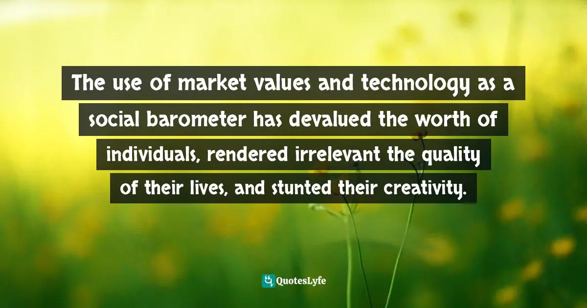 The use of market values and technology as a social barometer has devalued the worth of individuals, rendered irrelevant the quality of their lives, and stunted their creativity.