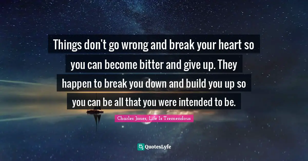 Things don't go wrong and break your heart so you can become bitter and give up. They happen to break you down and build you up so you can be all that you were intended to be.