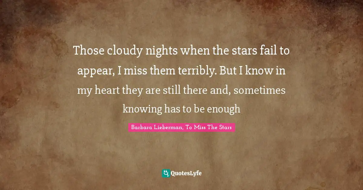 Those cloudy nights when the stars fail to appear, I miss them terribly. But I know in my heart they are still there and, sometimes knowing has to be enough
