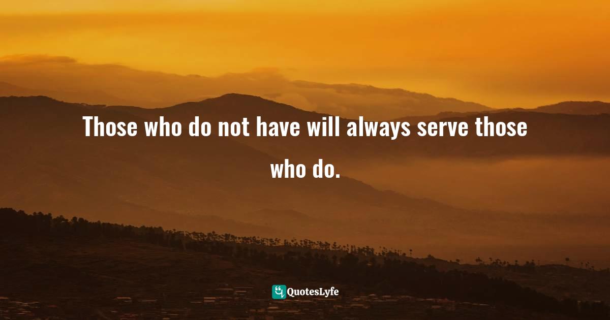 Those who do not have will always serve those who do.