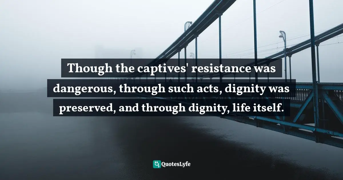 Laura Hillenbrand Quotes: "Though the captives' resistance was dangerous, through such acts, dignity was preserved, and through dignity, life itself."