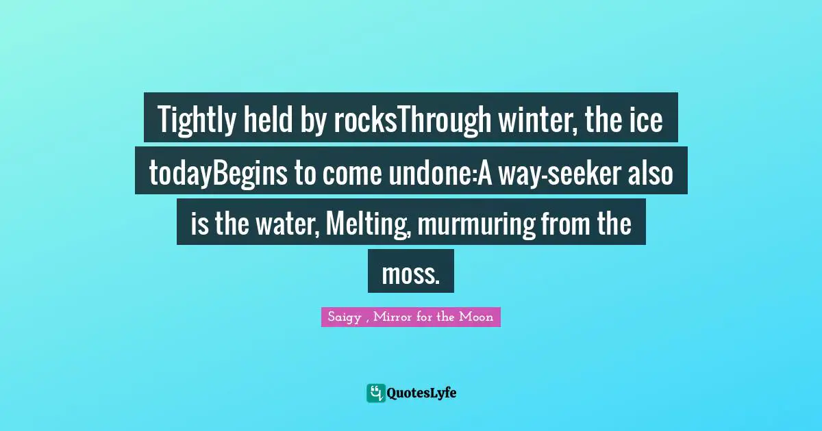 Tightly held by rocksThrough winter, the ice todayBegins to come undone:A way-seeker also is the water, Melting, murmuring from the moss.