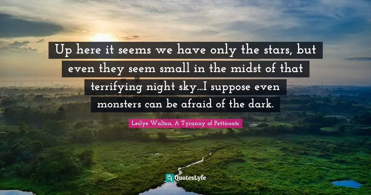 Up here it seems we have only the stars, but even they seem small in the midst of that terrifying night sky...I suppose even monsters can be afraid of the dark.