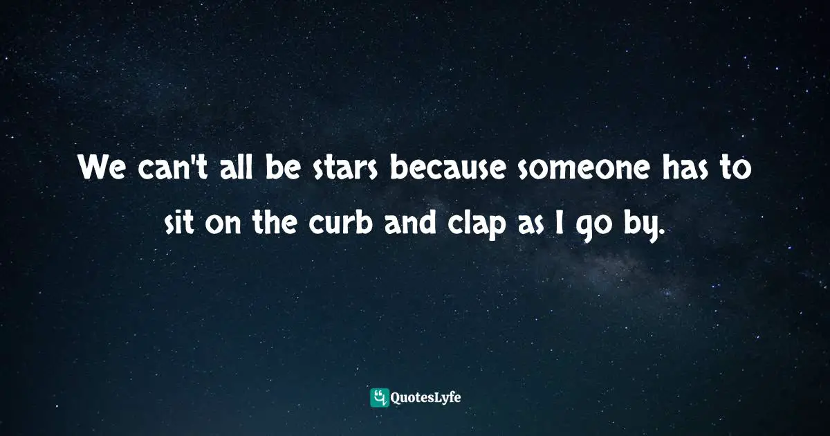 We can't all be stars because someone has to sit on the curb and clap as I go by.