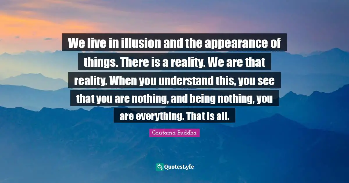 We live in illusion and the appearance of things. There is a reality. We are that reality. When you understand this, you see that you are nothing, and being nothing, you are everything. That is all.