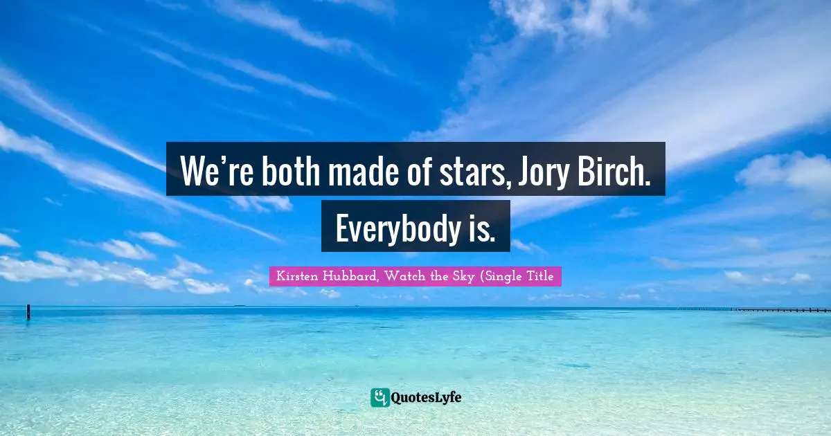 We’re both made of stars, Jory Birch. Everybody is.