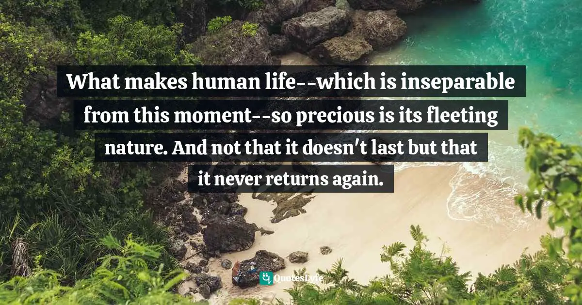 What makes human life--which is inseparable from this moment--so precious is its fleeting nature. And not that it doesn't last but that it never returns again.