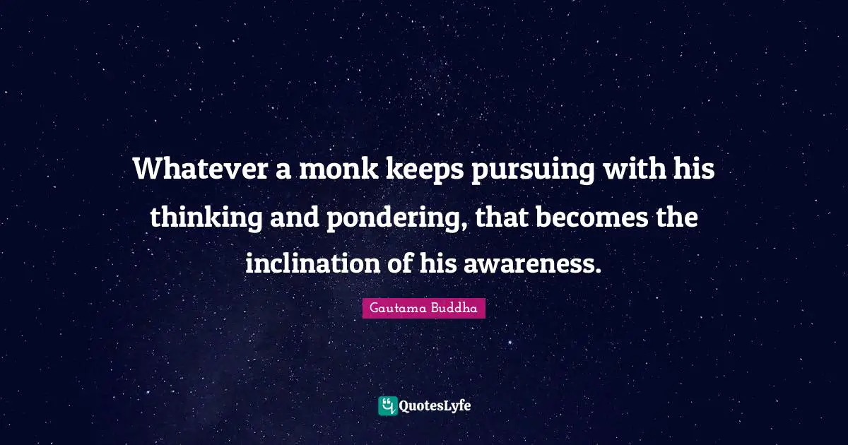 Whatever a monk keeps pursuing with his thinking and pondering, that becomes the inclination of his awareness.