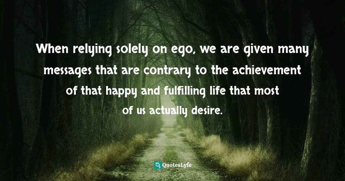 EGO Quotes: "When relying solely on ego, we are given many messages that are contrary to the achievement of that happy and fulfilling life that most of us actually desire."